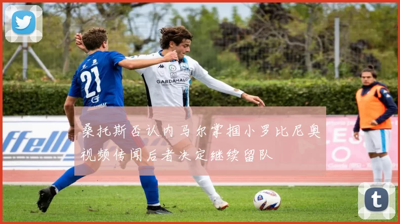 桑托斯否认内马尔掌掴小罗比尼奥视频传闻后者决定继续留队