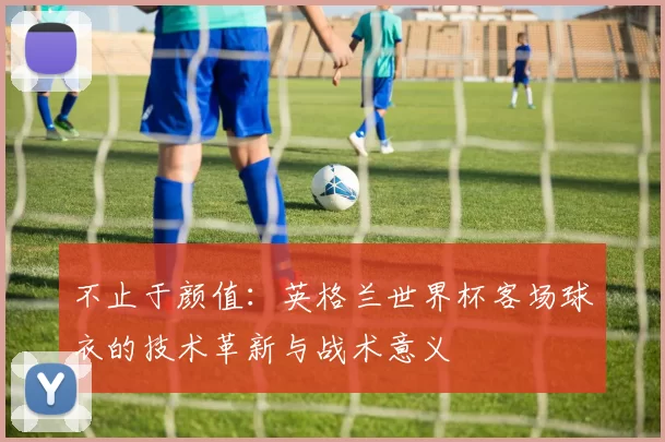 不止于颜值:英格兰世界杯客场球衣的技术革新与战术意义
