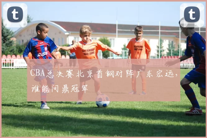CBA总决赛北京首钢对阵广东宏远，谁能问鼎冠军