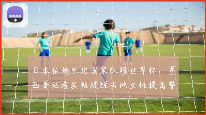 日本轮奸犯进国家队踢世界杯，墨西哥记者发帖提醒当地女性提高警惕
