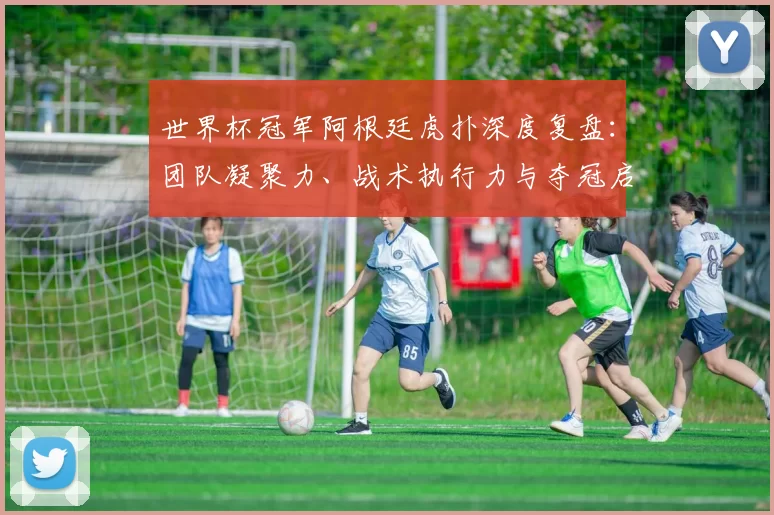 世界杯冠军阿根廷虎扑深度复盘:团队凝聚力、战术执行力与夺冠启示