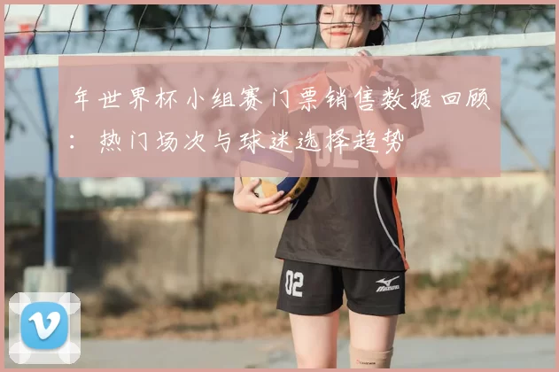 年世界杯小组赛门票销售数据回顾:热门场次与球迷选择趋势