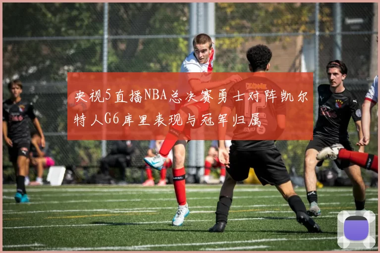 央视5直播NBA总决赛勇士对阵凯尔特人G6库里表现与冠军归属
